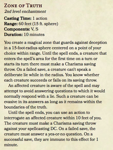 You create a magical zone that guards against deception in a 15-foot-radius sphere centered on a point of your choice within range. Until the spell ends, a creature that enters the spell's area for the first time on a turn or starts its turn there must make a Charisma saving throw. On a failed save, a creature can't speak a deliberate lie while in the radius. You know whether each creature succeeds or fails on its saving throw.

An affected creature is aware of the spell and may attempt to avoid answering questions to which it would normally respond with a lie. Such a creature can be evasive in its answers as long as it remains within the boundaries of the truth.

Until the spell ends, you can use an action to interrogate an affected creature within 10 feet of you. The creature must make a Charisma saving throw against your spellcasting DC. On a failed save, the creature must answer a yes-or-no question. On a successful save, they are immune to this effect for 1 minute.